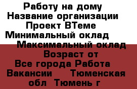 Работу на дому › Название организации ­ Проект ВТеме  › Минимальный оклад ­ 600 › Максимальный оклад ­ 3 000 › Возраст от ­ 18 - Все города Работа » Вакансии   . Тюменская обл.,Тюмень г.